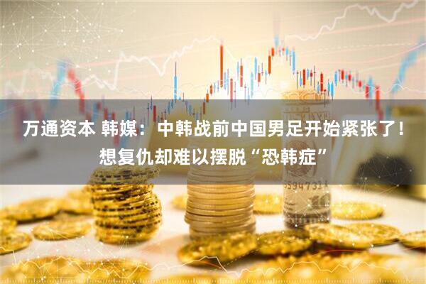万通资本 韩媒：中韩战前中国男足开始紧张了！想复仇却难以摆脱“恐韩症”