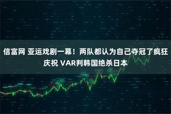 信富网 亚运戏剧一幕！两队都认为自己夺冠了疯狂庆祝 VAR判韩国绝杀日本