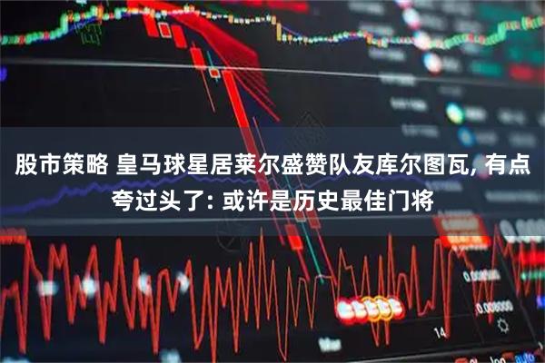 股市策略 皇马球星居莱尔盛赞队友库尔图瓦, 有点夸过头了: 或许是历史最佳门将