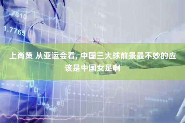 上尚策 从亚运会看, 中国三大球前景最不妙的应该是中国女足啊
