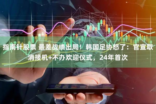 指南针股票 最差战绩出局！韩国足协怒了：官宣取消接机+不办欢迎仪式，24年首次