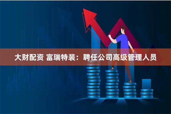 大财配资 富瑞特装：聘任公司高级管理人员
