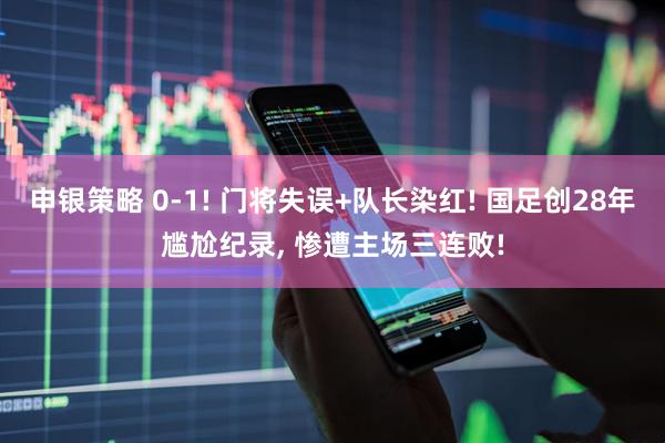 申银策略 0-1! 门将失误+队长染红! 国足创28年尴尬纪录, 惨遭主场三连败!