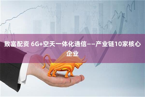 致富配资 6G+空天一体化通信——产业链10家核心企业