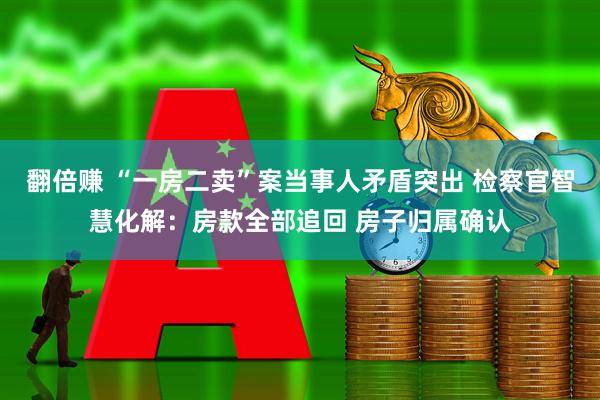 翻倍赚 “一房二卖”案当事人矛盾突出 检察官智慧化解：房款全部追回 房子归属确认