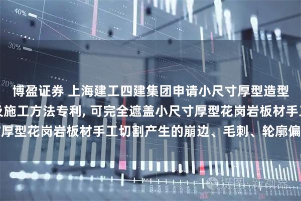 博盈证券 上海建工四建集团申请小尺寸厚型造型花岗岩地面拼接构造及施工方法专利, 可完全遮盖小尺寸厚型花岗岩板材手工切割产生的崩边、毛刺、轮廓偏差等缺陷